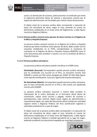 Página | 10
socios y la distribución de acciones, podrá presentar el certificado que emite
el organismo pertinente (bolsa de valores) o documento suscrito por el
órgano de administración con facultades para realizar dichas declaraciones.
El objeto social de la persona jurídica debe corresponder a ejecución de
obras y/o consultoría de obras, según el caso, teniendo en cuenta las
definiciones establecidas en el anexo único del Reglamento, y debe figurar
inscrito en Registros Públicos.
7.1.1.3. Persona jurídica nacional como ejecutor de obras inscritas en el Registro de
la Micro y Pequeña Empresa:
La persona jurídica nacional inscritas en el Registro de la Micro y Pequeña
Empresa que desee inscribirse como ejecutor de obras, debe cumplir con los
requisitos establecidos en el TUPA, considerándose la constancia de
inscripción en el Registro de Micro y Pequeña Empresa (REMYPE) como el
único documento para acreditar si cuenta o no con la condición de Micro o
Pequeña Empresa.
7.1.1.4. Personas jurídicas extranjeras:
Las personas jurídicas extranjeras podrán inscribirse en el RNP como:
Domiciliada (Sucursal): Corresponderá aquella persona jurídica extranjera,
que ha constituido una sucursal en el Perú, se encuentra inscrita ante
SUNARP y cuenta con RUC activo otorgado por SUNAT (El RUC debe figurar
como tipo de contribuyente: Sucursal o agencia de empresa extranjera).
No Domiciliada (Matriz): Corresponderá aquella persona jurídica extranjera,
que no haya constituido sucursal en el Perú y solo cuente con apoderado
inscrito ante SUNARP.
La persona jurídica extranjera (sucursal o matriz) debe acreditar la
información de la matriz declarada en el formulario oficial (fecha de
constitución, capital social suscrito y pagado, número de acciones o
participaciones, valor nominal, objeto social, órgano de administración y
representante legal), con copia del documento oficial emitido por autoridad
registral similar a Registros Públicos del Perú (certificación registral) o
autoridad competente en su país de origen.
El objeto social de la persona jurídica debe corresponder a la ejecución de
obras y/o consultoría de obras, según el caso, teniendo en cuenta las
definiciones establecidas en el anexo único del Reglamento, y debe figurar
inscrito en Registros Públicos o entidad equivalente de su lugar de origen,
debiendo acreditarlo con documento expedido por autoridad competente.
 