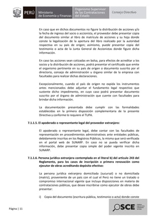 Página | 11
En caso que en dichos documentos no figure la distribución de acciones y/o
la fecha de ingreso del socio o accionista, el proveedor debe presentar copia
del documento similar al libro de matrícula de acciones y su hoja donde
conste la legalización de la apertura del libro realizado por la autoridad
respectiva en su país de origen; asimismo, puede presentar copia del
testimonio o acta de la Junta General de Accionistas donde figure dicha
información.
En caso las acciones sean cotizadas en bolsa, para efectos de acreditar a los
socios y la distribución de acciones, podrá presentar el certificado que emite
el organismo pertinente en su país de origen o documento suscrito por el
directorio, consejo de administración u órgano similar de la empresa con
facultades para realizar dichas declaraciones.
Excepcionalmente, cuando el país de origen no expida los instrumentos
antes mencionados debe adjuntar el fundamento legal respectivo que
sustente dicho impedimento, en cuyo caso podrá presentar documento
suscrito por el órgano de administración que cuente con facultades para
brindar dicha información.
La documentación presentada debe cumplir con las formalidades
establecidas en la primera disposición complementaria de la presente
Directiva y conforme lo requiere el TUPA.
7.1.1.5. El apoderado o representante legal del proveedor extranjero:
El apoderado o representante legal, debe contar con las facultades de
representación en procedimientos administrativos ante entidades públicas,
debidamente inscritas en los Registros Públicos, la misma que será verificada
en el portal web de SUNARP. En caso no se pueda verificar dicha
información, debe presentar copia simple del poder vigente inscrito en
SUNARP.
7.1.1.6. Persona jurídica extranjera contemplada en el literal b) del artículo 243 del
Reglamento, para los casos de inscripción o primera renovación como
ejecutor de obras acreditando depósito efectivo:
La persona jurídica extranjera domiciliada (sucursal) o no domiciliada
(matriz), proveniente de un país con el cual el Perú no tiene un tratado o
compromiso internacional vigente que incluya disposiciones en materia de
contrataciones públicas, que desee inscribirse como ejecutor de obras debe
presentar:
i) Copia del documento (escritura pública, testimonio o acta) donde conste
 