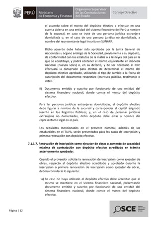 Página | 12
el acuerdo sobre el monto del depósito efectivo a efectuar en una
cuenta abierta en una entidad del sistema financiero del Perú a nombre
de la sucursal, en caso se trate de una persona jurídica extranjera
domiciliada o, en el caso de una persona jurídica no domiciliada, a
nombre del representante legal inscrito en SUNARP.
Dicho acuerdo debe haber sido aprobado por la Junta General de
Accionistas u órgano análogo de la Sociedad, previamente a su depósito,
de conformidad con los estatutos de la matriz o a las leyes del país en la
que se constituyó, y podrá contener el monto equivalente en moneda
nacional (nuevos soles) o, en su defecto, y de ser necesario el RNP
efectuará la conversión para efectos de determinar el monto del
depósito efectivo aprobado, utilizando el tipo de cambio a la fecha de
suscripción del documento respectivo (escritura pública, testimonio o
acta).
ii) Documento emitido y suscrito por funcionario de una entidad del
sistema financiero nacional, donde conste el monto del depósito
efectivo.
Para las personas jurídicas extranjeras domiciliadas, el depósito efectivo
debe figurar a nombre de la sucursal y corresponder al capital asignado
inscrito en los Registros Públicos; y, en el caso de personas jurídicas
extranjeras no domiciliadas, dicho depósito debe estar a nombre del
representante legal en el país.
Los requisitos mencionados en el presente numeral, además de los
establecidos en el TUPA, serán presentados para los casos de inscripción y
primera renovación con depósito efectivo.
7.1.1.7. Renovación de inscripción como ejecutor de obras o aumento de capacidad
máxima de contratación con depósito efectivo acreditado en trámite
anteriormente aprobado:
Cuando el proveedor solicite la renovación de inscripción como ejecutor de
obras, respecto al depósito efectivo acreditado y aprobado durante la
inscripción o primera renovación de inscripción como ejecutor de obras,
deberá considerar lo siguiente:
a) En caso no haya utilizado el depósito efectivo debe acreditar que el
mismo se mantiene en el sistema financiero nacional, presentando
documento emitido y suscrito por funcionario de una entidad del
sistema financiero nacional, donde conste el monto del depósito
efectivo.
 