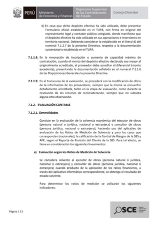 Página | 13
b) En caso que dicho depósito efectivo ha sido utilizado, debe presentar
Formulario oficial establecido en el TUPA, con firma en original del
representante legal y contador público colegiado, donde manifieste que
el depósito efectivo ha sido utilizado en sus operaciones e inversiones en
territorio nacional. Debiendo considerar lo establecido en el literal d) del
numeral 7.1.2.7 de la presente Directiva, respecto a la documentación
sustentatoria establecida en el TUPA.
7.1.1.8. En la renovación de inscripción o aumento de capacidad máxima de
contratación, cuando el monto del depósito efectivo declarado sea mayor al
originalmente acreditado, el proveedor debe acreditar el diferencial (monto
excedente), presentando la documentación señalada en el numeral 7.1.1.6
de las Disposiciones Generales la presente Directiva.
7.1.1.9. En el transcurso de la evaluación, se procederá con la modificación de oficio
de la información de los proveedores, siempre que la misma se encuentre
debidamente acreditada, tanto en la etapa de evaluación, como durante la
resolución de los recursos de reconsideración, siempre que no subsista
alguna otra observación.
7.1.2. EVALUACIÓN CONTABLE
7.1.2.1. Generalidades
Consiste en la evaluación de la solvencia económica del ejecutor de obras
(persona natural o jurídica, nacional o extranjera) y consultor de obras
(persona jurídica, nacional o extranjera), haciendo uso del aplicativo de
evaluación de los Ratios de Medición de Solvencia y para los casos que
correspondan (nacionales), la calificación de la Central de Riesgos de la SBS y
AFP, según el Reporte de Posición del Cliente de la SBS. Para tal efecto, se
tiene en consideración los siguientes lineamientos:
a) Evaluación según los Ratios de Medición de Solvencia
Se considera solvente al ejecutor de obras (persona natural o jurídica,
nacional o extranjera) y consultor de obras (persona jurídica, nacional o
extranjera) cuando producto de la aplicación de los ratios financieros, a
través del aplicativo informático correspondiente, se obtenga el resultado de
estado solvente.
Para determinar los ratios de medición se utilizarán los siguientes
indicadores:
 