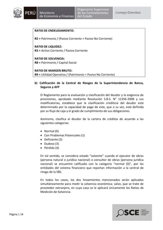 Página | 14
RATIO DE ENDEUDAMIENTO:
R2 = Patrimonio / (Pasivo Corriente + Pasivo No Corriente)
RATIO DE LIQUIDEZ:
R3 = Activo Corriente / Pasivo Corriente
RATIO DE SOLVENCIA:
R8 = Patrimonio / Capital Social
RATIO DE MARGEN BRUTO:
R9 = Utilidad Operativa / (Patrimonio + Pasivo No Corriente)
b) Calificación de la Central de Riesgos de la Superintendencia de Banca,
Seguros y AFP
El Reglamento para la evaluación y clasificación del deudor y la exigencia de
provisiones, aprobado mediante Resolución S.B.S. N° 11356-2008 y sus
modificatorias, establece que la clasificación crediticia del deudor está
determinado por la capacidad de pago de este, que a su vez, está definida
por su flujo de caja y el grado de cumplimiento de sus obligaciones.
Asimismo, clasifica al deudor de la cartera de créditos de acuerdo a las
siguientes categorías:
 Normal (0)
 Con Problemas Potenciales (1)
 Deficiente (2)
 Dudoso (3)
 Pérdida (4)
En tal sentido, se considera estado “solvente” cuando el ejecutor de obras
(persona natural o jurídica nacional) o consultor de obras (persona jurídica
nacional) se encuentre calificado con la categoría “normal (0)”, por las
entidades del sistema financiero que reportan información a la central de
riesgo de la SBS.
En todos los casos, los dos lineamientos mencionados serán aplicados
simultáneamente para medir la solvencia económica; salvo, que se trate de
proveedor extranjero, en cuyo caso se le aplicará únicamente los Ratios de
Medición de Solvencia.
 