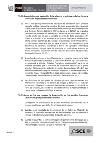 Página | 15
7.1.2.2. Procedimiento de evaluación de la solvencia económica en la inscripción y
renovación de proveedores nacionales
a) Para la inscripción y renovación de inscripción del ejecutor de obras (persona
natural o jurídica, nacional) y consultor de obras (persona jurídica nacional),
se efectuará la evaluación de la última Declaración Pago Anual del Impuesto
a la Renta de Tercera Categoría -PDT declarada a la SUNAT, su respectiva
constancia de presentación y el reporte “detalle de declaraciones y pagos” o
reporte similar con el que se acredite el envío de dicha declaración (N°
orden) a la SUNAT; o en su defecto los estados financieros auditados del
último ejercicio económico, de acuerdo a lo establecido en el TUPA del OSCE.
La información financiera que se logre acreditar, será considerada para
determinar la solvencia económica a través del aplicativo informático
correspondiente, en cuyo caso, de obtenerse un resultado de empresa en
estado insolvente, se deberán solicitar “Estados Financieros situacionales”,
de acuerdo al punto 7.1.2.3.
b) Se verificará en el reporte de calificación de la central de riesgos de la SBS y
AFP que el proveedor cuente con la calificación “Normal (0)”, caso contrario,
se procederá a solicitar “Estados Financieros situacionales”, salvo ya se
hubieran solicitado por la situación de insolvencia descrita en el punto
anterior. Adicionalmente, deberán presentar documentación (7.1.2.7) que
demuestre la mejora o regularización con respecto a la deuda reportada a la
central de riesgos (Comprobante de pago, constancia de cuotas no vencidas,
cronograma de refinanciamiento, constancia de no adeudos, etc.).
c) Para los casos de inscripción, de personas jurídicas, que no cuenten con
información reportada a la central de riesgos y tampoco se hubieran
encontrado obligadas a presentar Estados Financieros para el cálculo de los
ratios de solvencia, se considerará en estado solvente al haber acreditado el
capital social en la evaluación legal respectiva.
7.1.2.3. Casos en los que procede la Presentación de los estados financieros
situacionales para proveedores nacionales
Corresponde la presentación de estados financieros situacionales, en el
formato establecido para dicho fin, en los siguientes casos:
a) Cuando, como resultado de la aplicación de los Ratios de Medición de
Solvencia, el proveedor resultara en estado insolvente, por no acreditar el
ratio de endeudamiento y/o el ratio de liquidez corriente.
b) Cuando de acuerdo a la calificación reportada por la Central de Riesgos de la
SBS, el proveedor muestre una calificación “con problemas potenciales (1)”,
“deficiente (2)”, “dudoso (3)” y/o de “pérdida (4)”.
 