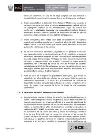 Página | 17
saldo por amortizar, en caso no se haya cumplido aún con cancelar la
totalidad de dicho pasivo, el mismo que deberá ser debidamente justificado.
b) Si como resultado de la aplicación de los Ratios de Medición de Solvencia el
proveedor no lograra acreditar el ratio de endeudamiento, deberá adjuntar
un cronograma mensual de las amortizaciones, según las cuentas que
conforman el total pasivo (corriente y no corriente) del Estado de Situación
Financiera (Balance General) materia de evaluación durante el ejercicio
siguiente, así como el saldo por amortizar de dichos pasivos.
c) Dicho cronograma, para ambos casos debe ser presentado en original y
encontrarse firmado o suscrita por el consejo de administración, directorio u
órgano similar, o por funcionario que cuente con las facultades acreditadas
para emitir este tipo de declaraciones.
d) En caso de insolvencia patrimonial, originada por las pérdidas acumuladas
que hayan disminuido su patrimonio neto, y a fin de restablecer su solvencia
económica, se deberán presentar Estados Financieros situacionales (Balance
General, Estado de Ganancias y Pérdidas y las notas contables respectivas),
así como la documentación que acredite y sustente su nueva situación
económica, con la finalidad de aplicar los ratios de medición de solvencia
aprobados para tal efecto. Para el caso de persona natural ejecutor de obras
extranjero, deberá presentar documentación adicional equivalente a la
persona natural ejecutor de obras nacional.
e) Para los casos de inscripción de proveedores extranjeros, que inician sus
actividades en el periodo que solicitan su inscripción, deberán presentar
documento equivalente a la Ficha RUC (Comprobante de Información
Registrada) expedido por autoridad, institución o persona competente en su
lugar de origen, que acredite la fecha de inicio de sus actividades
económicas.
7.1.2.5. Situaciones frecuentes en la evaluación contable
a) Cuando se haya validado la última Declaración Pago Anual del Impuesto a la
Renta Tercera Categoría declarada a la SUNAT y existan diferencias entre los
importes consignados en el campo referido a la solvencia económica del
formulario electrónico (solicitud de inscripción/ renovación), se procederá a
realizar la modificación de oficio en dicho campo, teniendo como sustento la
declaración PDT–SUNAT presentada, salvo los importes correspondientes a
las sumatorias de las casillas del activo y pasivo. Sin embargo, cuando se
trate de una declaración que no cuente con importes en las cuentas del
pasivo (cero) y se declare únicamente el capital y su respectiva contrapartida
del activo, y sea posible determinar los importes correspondientes al Activo
Corriente y No Corriente, también se procederá con la modificación de
 