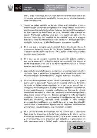 Página | 18
oficio, tanto en la etapa de evaluación, como durante la resolución de los
recursos de reconsideración y apelación, siempre que no subsista alguna otra
observación contable.
b) Cuando se hayan validado los Estados Financieros Auditados y existan
diferencias con los importes consignados en el campo referido a la solvencia
económica del formulario electrónico (solicitud de inscripción/ renovación),
se podrá realizar la modificación de oficio, teniendo como sustento los
estados financieros auditados, salvo que no se cuente con alguno de los
importes requeridos. Esta modificación será posible tanto en la etapa de
evaluación, como durante la resolución de los recursos de reconsideración y
apelación, siempre que no subsista alguna otra observación contable.
c) En el caso que se consigne capital adicional, deberá acreditarse éste con la
presentación de la copia simple del libro de actas de la junta de accionistas o
la decisión del titular (en caso de una E.I.R.L), donde conste dicho acuerdo o
decisión, respectivamente.
d) En el caso que se consigne excedente de revaluación, deberá acreditarse
este con la presentación de la copia simple del documento que sustenta el
ajuste de la reevaluación, sólo si su inclusión permite alcanzar el ratio de
solvencia patrimonial requerida.
e) Los resultados acumulados que se consignen en el balance situacional deben
concordar (igual o menor) con lo declarado en la última Declaración Pago
Anual del Impuesto a la Renta Tercera Categoría materia de evaluación.
f) En el caso de inscripción de persona natural como ejecutor de obras que no
cuenten con la Declaración Pago Anual del Impuesto a la Renta de Tercera
Categoría, por haber iniciado actividades en el ejercicio en que solicitan su
inscripción, deben consignar en el campo referido a la solvencia económica,
la información financiera registrada en el Balance de Apertura del Libro de
Inventarios y Balances o el asiento del Libro Diario de Formato Simplificado o
Libro Diario, según corresponda, debiendo consignar la fecha del registro
respectivo. En este caso, se podrá realizar la modificación de oficio en el
formulario electrónico, teniendo como sustento el libro contable
presentado. Esta modificación será posible tanto en la etapa de evaluación,
como durante el procedimiento de resolución del recurso de reconsideración
y siempre que no subsista alguna otra observación contable.
g) En el caso de trámites de inscripción, que no cuenten con la Declaración
Pago Anual del Impuesto a la Renta Tercera Categoría del último ejercicio
económico y hubieran solicitado su inscripción en el primer trimestre del año
y en consecuencia, no se encuentran aún obligados a la presentación de
dicha declaración ante la SUNAT, según cronograma de vencimiento, se
 