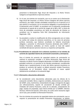 Página | 19
presentará la Declaración Pago Anual del Impuesto a la Renta Tercera
Categoría correspondiente al ejercicio anterior.
h) En el caso, de trámites de inscripción, que no se cuente con la Declaración
Pago Anual del Impuesto a la Renta Tercera Categoría del último ejercicio
económico, por haber iniciado actividades económicas en el ejercicio en el
que solicita su inscripción y no se encuentren obligados a la presentación de
la declaración ante la SUNAT, se procederá con la evaluación considerando
únicamente el reporte de la central de riesgos de la SBS y AFP. La fecha de
inicio de actividades económicas y/o fecha de afectación de tributos se
acreditará con la respectiva ficha RUC (Comprobante de Información
Registrada - CIR).
i) Se procederá a realizar la modificación de oficio consignando cero en todas
las casillas del campo de solvencia económica, en los casos de personas
jurídicas nacionales, que hubieran acreditado no haberse encontrado
obligadas a presentar la información financiera declarada ante SUNAT o
Estados Financieros auditados; así mismo cuando se trate del capital
acreditado del ejecutor persona natural y su respectiva contrapartida.
7.1.2.6. Procedimiento de evaluación de la solvencia económica en los trámites de
aumento de capacidad máxima de contratación (nacionales y extranjeras)
Para el trámite de aumento de capacidad máxima de contratación se
realizará la evaluación contable a la última Declaración Pago Anual del
Impuesto a la Renta Tercera Categoría declarada a la SUNAT (último ejercicio
gravable) conforme a lo previsto en los literales precedentes, considerando
además que si posteriormente al cierre del último ejercicio económico se
produce un aumento del capital, se deberá presentar estados financieros
situacionales en el formulario oficial, mostrando el nuevo capital
debidamente acreditado en la evaluación legal.
7.1.2.7. Información y documentos adicionales
a) Se considerarán como documentos adicionales para los efectos de la
evaluación contable: libros y registros contables, declaraciones y/o reportes
de SUNAT, actas, testimonios, Comprobante de pago, cronograma de pagos
y/o refinanciamiento, reporte de cancelación de deudas emitido por
entidades del sistema financiero, cartas de no adeudos, comprobantes de
pago, tarjetas de propiedad, copia literal emitida por la SUNARP, informes
técnicos, informe de tasación, entre otros, los cuales serán necesarios según
sea el caso, para acreditar la información financiera.
b) Para los trámites de aumento de capacidad máxima de contratación, que se
requiera la presentación de estados financieros situacionales, se podrán
 
