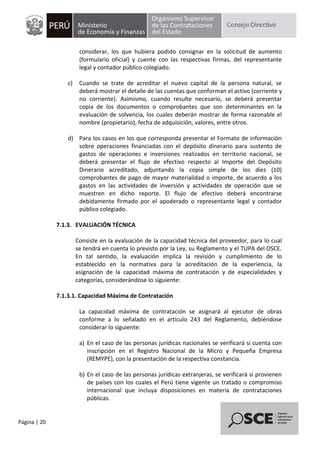 Página | 20
considerar, los que hubiera podido consignar en la solicitud de aumento
(formulario oficial) y cuente con las respectivas firmas, del representante
legal y contador público colegiado.
c) Cuando se trate de acreditar el nuevo capital de la persona natural, se
deberá mostrar el detalle de las cuentas que conforman el activo (corriente y
no corriente). Asimismo, cuando resulte necesario, se deberá presentar
copia de los documentos o comprobantes que son determinantes en la
evaluación de solvencia, los cuales deberán mostrar de forma razonable el
nombre (propietario), fecha de adquisición, valores, entre otros.
d) Para los casos en los que corresponda presentar el Formato de información
sobre operaciones financiadas con el depósito dinerario para sustento de
gastos de operaciones e inversiones realizados en territorio nacional, se
deberá presentar el flujo de efectivo respecto al Importe del Depósito
Dinerario acreditado, adjuntando la copia simple de los diez (10)
comprobantes de pago de mayor materialidad o importe, de acuerdo a los
gastos en las actividades de inversión y actividades de operación que se
muestren en dicho reporte. El flujo de efectivo deberá encontrarse
debidamente firmado por el apoderado o representante legal y contador
público colegiado.
7.1.3. EVALUACIÓN TÉCNICA
Consiste en la evaluación de la capacidad técnica del proveedor, para lo cual
se tendrá en cuenta lo previsto por la Ley, su Reglamento y el TUPA del OSCE.
En tal sentido, la evaluación implica la revisión y cumplimiento de lo
establecido en la normativa para la acreditación de la experiencia, la
asignación de la capacidad máxima de contratación y de especialidades y
categorías, considerándose lo siguiente:
7.1.3.1. Capacidad Máxima de Contratación
La capacidad máxima de contratación se asignará al ejecutor de obras
conforme a lo señalado en el artículo 243 del Reglamento, debiéndose
considerar lo siguiente:
a) En el caso de las personas jurídicas nacionales se verificará si cuenta con
inscripción en el Registro Nacional de la Micro y Pequeña Empresa
(REMYPE), con la presentación de la respectiva constancia.
b) En el caso de las personas jurídicas extranjeras, se verificará si provienen
de países con los cuales el Perú tiene vigente un tratado o compromiso
internacional que incluya disposiciones en materia de contrataciones
públicas.
 