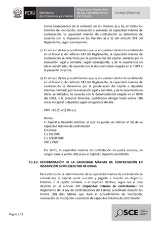 Página | 21
Como consecuencia de lo señalado en los literales a) y b), en todos los
trámites de inscripción, renovación o aumento de capacidad máxima de
contratación, la capacidad máxima de contratación se determina de
acuerdo con lo dispuesto en los literales a) o b) del artículo 243 del
Reglamento, según corresponda.
c) En el caso de los procedimientos que se encuentren dentro lo establecido
en el literal a) del artículo 243 del Reglamento, la capacidad máxima de
contratación se determina por la ponderación del capital, validado por la
evaluación legal y contable, según corresponda, y de la experiencia en
obras acreditadas, de acuerdo con la documentación exigida en el TUPA y
la presente Directiva.
d) En el caso de los procedimientos que se encuentren dentro lo establecido
en el literal b) del artículo 243 del Reglamento, la capacidad máxima de
contratación se determina por la ponderación del capital o depósito
efectivo, validado por la evaluación legal y contable, y de la experiencia en
obras acreditadas; de acuerdo con la documentación exigida en el TUPA
del OSCE, y la presente Directiva, pudiéndose otorgar hasta veinte (20)
veces el capital o depósito según el siguiente detalle:
CMC =15 (C)+2(Σ Obras)
Donde:
C: Capital o Depósito efectivo, el cual no puede ser inferior al 5% de su
capacidad máxima de contratación
Entonces:
C ≥ 5% CMC
C ≥ 5/100 CMC
20C ≥ CMC
Por tanto, la capacidad máxima de contratación no podrá exceder, en
ningún caso, a veinte (20) veces el capital o depósito acreditado.
7.1.3.2. DETERMINACIÓN DE LA CAPACIDAD MÁXIMA DE CONTRATACIÓN EN
INSCRIPCIÓN COMO EJECUTOR DE OBRAS
Para efectos de la determinación de la capacidad máxima de contratación se
considerará el capital social suscrito y pagado e inscrito en Registros
Públicos, o el capital contable, o el depósito efectivo, según sea el caso
descrito en el artículo 243 (Capacidad máxima de contratación) del
Reglamento de la Ley de Contrataciones del Estado; acreditado durante los
treinta (30) días hábiles que dura el procedimiento de inscripción,
renovación de inscripción o aumento de capacidad máxima de contratación.
 