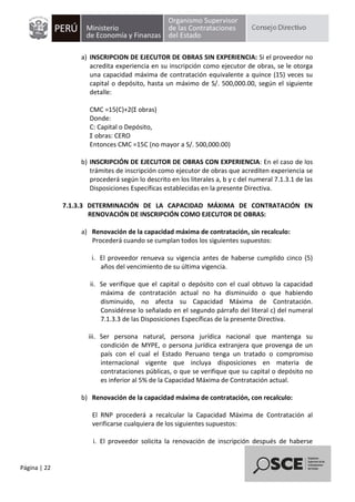 Página | 22
a) INSCRIPCION DE EJECUTOR DE OBRAS SIN EXPERIENCIA: Si el proveedor no
acredita experiencia en su inscripción como ejecutor de obras, se le otorga
una capacidad máxima de contratación equivalente a quince (15) veces su
capital o depósito, hasta un máximo de S/. 500,000.00, según el siguiente
detalle:
CMC =15(C)+2(Σ obras)
Donde:
C: Capital o Depósito,
Σ obras: CERO
Entonces CMC =15C (no mayor a S/. 500,000.00)
b) INSCRIPCIÓN DE EJECUTOR DE OBRAS CON EXPERIENCIA: En el caso de los
trámites de inscripción como ejecutor de obras que acrediten experiencia se
procederá según lo descrito en los literales a, b y c del numeral 7.1.3.1 de las
Disposiciones Específicas establecidas en la presente Directiva.
7.1.3.3 DETERMINACIÓN DE LA CAPACIDAD MÁXIMA DE CONTRATACIÓN EN
RENOVACIÓN DE INSCRIPCIÓN COMO EJECUTOR DE OBRAS:
a) Renovación de la capacidad máxima de contratación, sin recalculo:
Procederá cuando se cumplan todos los siguientes supuestos:
i. El proveedor renueva su vigencia antes de haberse cumplido cinco (5)
años del vencimiento de su última vigencia.
ii. Se verifique que el capital o depósito con el cual obtuvo la capacidad
máxima de contratación actual no ha disminuido o que habiendo
disminuido, no afecta su Capacidad Máxima de Contratación.
Considérese lo señalado en el segundo párrafo del literal c) del numeral
7.1.3.3 de las Disposiciones Específicas de la presente Directiva.
iii. Ser persona natural, persona jurídica nacional que mantenga su
condición de MYPE, o persona jurídica extranjera que provenga de un
país con el cual el Estado Peruano tenga un tratado o compromiso
internacional vigente que incluya disposiciones en materia de
contrataciones públicas, o que se verifique que su capital o depósito no
es inferior al 5% de la Capacidad Máxima de Contratación actual.
b) Renovación de la capacidad máxima de contratación, con recalculo:
El RNP procederá a recalcular la Capacidad Máxima de Contratación al
verificarse cualquiera de los siguientes supuestos:
i. El proveedor solicita la renovación de inscripción después de haberse
 