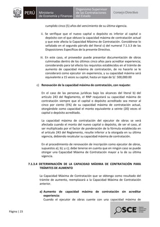 Página | 23
cumplido cinco (5) años del vencimiento de su última vigencia.
ii. Se verifique que el nuevo capital o depósito es inferior al capital o
depósito con el que obtuvo la capacidad máxima de contratación actual
y que este afecta la Capacidad Máxima de Contratación. Considérese lo
señalado en el segundo párrafo del literal c) del numeral 7.1.3.3 de las
Disposiciones Específicas de la presente Directiva.
iii. En este caso, el proveedor puede presentar documentación de obras
culminadas dentro de los últimos cinco años para acreditar experiencia;
considerando para tal efecto los requisitos establecidos en el trámite de
aumento de capacidad máxima de contratación, de no hacerlo se le
considerará como ejecutor sin experiencia, y su capacidad máxima será
equivalente a 15 veces su capital, hasta un tope de S/. 500,000.00
c) Renovación de la capacidad máxima de contratación, con reajuste:
En el caso de las personas jurídicas bajo los alcances del literal b) del
artículo 243 del Reglamento, el RNP reajustará su capacidad máxima de
contratación siempre que el capital o depósito acreditado sea menor al
cinco por ciento (5%) de su capacidad máxima de contratación actual,
otorgándole como capacidad el monto equivalente a veinte (20) veces el
capital o depósito acreditado.
La capacidad máxima de contratación del ejecutor de obras se verá
afectada cuando el monto del nuevo capital o depósito, de ser el caso, al
ser multiplicado por el factor de ponderación de la fórmula establecida en
el artículo 243 del Reglamento, resulte inferior a la otorgada en su última
vigencia, debiendo recalcular su capacidad máxima de contratación.
En el procedimiento de renovación de inscripción como ejecutor de obras,
supuestos a); b); y c); debe tenerse en cuenta que en ningún caso se puede
otorgar una Capacidad Máxima de Contratación mayor a la de su última
vigencia.
7.1.3.4 DETERMINACIÓN DE LA CAPACIDAD MÁXIMA DE CONTRATACIÓN PARA
TRÁMITES DE AUMENTO
La Capacidad Máxima de Contratación que se obtenga como resultado del
trámite de aumento, reemplazará a la Capacidad Máxima de Contratación
anterior.
a) Aumento de capacidad máxima de contratación sin acreditar
experiencia:
Cuando el ejecutor de obras cuente con una capacidad máxima de
 