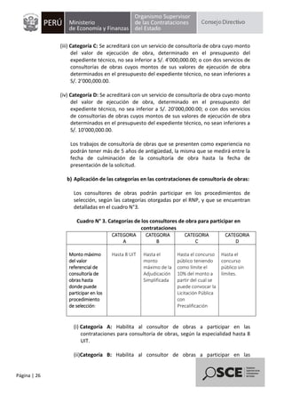 Página | 26
(iii) Categoría C: Se acreditará con un servicio de consultoría de obra cuyo monto
del valor de ejecución de obra, determinado en el presupuesto del
expediente técnico, no sea inferior a S/. 4’000,000.00; o con dos servicios de
consultorías de obras cuyos montos de sus valores de ejecución de obra
determinados en el presupuesto del expediente técnico, no sean inferiores a
S/. 2’000,000.00.
(iv) Categoría D: Se acreditará con un servicio de consultoría de obra cuyo monto
del valor de ejecución de obra, determinado en el presupuesto del
expediente técnico, no sea inferior a S/. 20’000,000.00; o con dos servicios
de consultorías de obras cuyos montos de sus valores de ejecución de obra
determinados en el presupuesto del expediente técnico, no sean inferiores a
S/. 10’000,000.00.
Los trabajos de consultoría de obras que se presenten como experiencia no
podrán tener más de 5 años de antigüedad, la misma que se medirá entre la
fecha de culminación de la consultoría de obra hasta la fecha de
presentación de la solicitud.
b) Aplicación de las categorías en las contrataciones de consultoría de obras:
Los consultores de obras podrán participar en los procedimientos de
selección, según las categorías otorgadas por el RNP, y que se encuentran
detalladas en el cuadro N°3.
Cuadro N° 3. Categorías de los consultores de obra para participar en
contrataciones
CATEGORIA
A
CATEGORIA
B
CATEGORIA
C
CATEGORIA
D
Monto máximo
del valor
referencial de
consultoría de
obras hasta
donde puede
participar en los
procedimiento
de selección:
Hasta 8 UIT Hasta el
monto
máximo de la
Adjudicación
Simplificada
Hasta el concurso
público teniendo
como límite el
10% del monto a
partir del cual se
puede convocar la
Licitación Pública
con
Precalificación
Hasta el
concurso
público sin
límites.
(i) Categoría A: Habilita al consultor de obras a participar en las
contrataciones para consultoría de obras, según la especialidad hasta 8
UIT.
(ii)Categoría B: Habilita al consultor de obras a participar en las
 