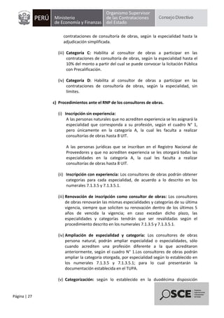 Página | 27
contrataciones de consultoría de obras, según la especialidad hasta la
adjudicación simplificada.
(iii) Categoría C: Habilita al consultor de obras a participar en las
contrataciones de consultoría de obras, según la especialidad hasta el
10% del monto a partir del cual se puede convocar la licitación Pública
con Precalificación.
(iv) Categoría D: Habilita al consultor de obras a participar en las
contrataciones de consultoría de obras, según la especialidad, sin
límites.
c) Procedimientos ante el RNP de los consultores de obras.
(i) Inscripción sin experiencia:
A las personas naturales que no acrediten experiencia se les asignará la
especialidad que corresponda a su profesión, según el cuadro N° 1,
pero únicamente en la categoría A, la cual les faculta a realizar
consultorías de obras hasta 8 UIT.
A las personas jurídicas que se inscriban en el Registro Nacional de
Proveedores y que no acrediten experiencia se les otorgará todas las
especialidades en la categoría A, la cual les faculta a realizar
consultorías de obras hasta 8 UIT.
(ii) Inscripción con experiencia: Los consultores de obras podrán obtener
categorías para cada especialidad, de acuerdo a lo descrito en los
numerales 7.1.3.5 y 7.1.3.5.1.
(iii) Renovación de inscripción como consultor de obras: Los consultores
de obras renovarán las mismas especialidades y categorías de su última
vigencia, siempre que soliciten su renovación dentro de los últimos 5
años de vencida la vigencia; en caso excedan dicho plazo, las
especialidades y categorías tendrán que ser revalidadas según el
procedimiento descrito en los numerales 7.1.3.5 y 7.1.3.5.1.
(iv) Ampliación de especialidad y categoría: Los consultores de obras
persona natural, podrán ampliar especialidad o especialidades, sólo
cuando acrediten una profesión diferente a la que acreditaron
anteriormente, según el cuadro N° 1.Los consultores de obras podrán
ampliar la categoría otorgada, por especialidad según lo establecido en
los numerales 7.1.3.5 y 7.1.3.5.1; para lo cual presentarán la
documentación establecida en el TUPA.
(v) Categorización: según lo establecido en la duodécima disposición
 