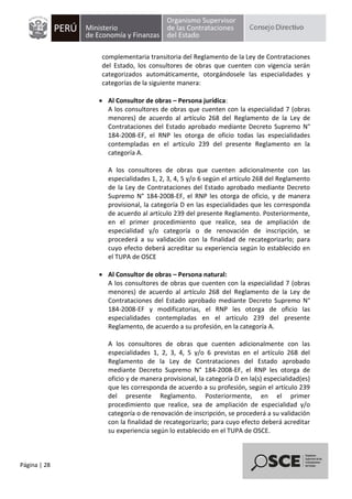 Página | 28
complementaria transitoria del Reglamento de la Ley de Contrataciones
del Estado, los consultores de obras que cuenten con vigencia serán
categorizados automáticamente, otorgándosele las especialidades y
categorías de la siguiente manera:
 Al Consultor de obras – Persona jurídica:
A los consultores de obras que cuenten con la especialidad 7 (obras
menores) de acuerdo al artículo 268 del Reglamento de la Ley de
Contrataciones del Estado aprobado mediante Decreto Supremo N°
184-2008-EF, el RNP les otorga de oficio todas las especialidades
contempladas en el artículo 239 del presente Reglamento en la
categoría A.
A los consultores de obras que cuenten adicionalmente con las
especialidades 1, 2, 3, 4, 5 y/o 6 según el artículo 268 del Reglamento
de la Ley de Contrataciones del Estado aprobado mediante Decreto
Supremo N° 184-2008-EF, el RNP les otorga de oficio, y de manera
provisional, la categoría D en las especialidades que les corresponda
de acuerdo al artículo 239 del presente Reglamento. Posteriormente,
en el primer procedimiento que realice, sea de ampliación de
especialidad y/o categoría o de renovación de inscripción, se
procederá a su validación con la finalidad de recategorizarlo; para
cuyo efecto deberá acreditar su experiencia según lo establecido en
el TUPA de OSCE
 Al Consultor de obras – Persona natural:
A los consultores de obras que cuenten con la especialidad 7 (obras
menores) de acuerdo al artículo 268 del Reglamento de la Ley de
Contrataciones del Estado aprobado mediante Decreto Supremo N°
184-2008-EF y modificatorias, el RNP les otorga de oficio las
especialidades contempladas en el artículo 239 del presente
Reglamento, de acuerdo a su profesión, en la categoría A.
A los consultores de obras que cuenten adicionalmente con las
especialidades 1, 2, 3, 4, 5 y/o 6 previstas en el artículo 268 del
Reglamento de la Ley de Contrataciones del Estado aprobado
mediante Decreto Supremo N° 184-2008-EF, el RNP les otorga de
oficio y de manera provisional, la categoría D en la(s) especialidad(es)
que les corresponda de acuerdo a su profesión, según el artículo 239
del presente Reglamento. Posteriormente, en el primer
procedimiento que realice, sea de ampliación de especialidad y/o
categoría o de renovación de inscripción, se procederá a su validación
con la finalidad de recategorizarlo; para cuyo efecto deberá acreditar
su experiencia según lo establecido en el TUPA de OSCE.
 