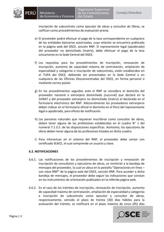 Página | 3
inscripción de subcontrato como ejecutor de obras y consultor de Obras, se
califican como procedimientos de evaluación previa.
e) El proveedor podrá efectuar el pago de la tasa correspondiente en cualquiera
de las entidades bancarias autorizadas, cuya relación se encuentra publicada
en la página web del OSCE, sección RNP. El representante legal (apoderado)
del proveedor no domiciliado (matriz), debe efectuar el pago de la tasa
únicamente en la Sede Central del OSCE.
f) Los requisitos para los procedimientos de inscripción, renovación de
inscripción, aumento de capacidad máxima de contratación, ampliación de
especialidad y categorías e inscripción de subcontrato, están establecidos en
el TUPA del OSCE, debiendo ser presentados en la Sede Central o en
cualquiera de las Oficinas Desconcentradas del OSCE, en forma personal o
mediante correo postal.
g) En los procedimientos seguidos ante el RNP se considera el domicilio del
proveedor nacional o extranjero domiciliado (sucursal) que declaró en la
SUNAT y del proveedor extranjero no domiciliado (matriz) el declarado en el
formulario electrónico del RNP. Adicionalmente los proveedores extranjeros
deben indicar en el formulario oficial el domicilio en el Perú del representante
legal o apoderado, para efecto de notificación.
h) Las personas naturales que requieran inscribirse como consultor de obras,
deben tener alguna de las profesiones establecidas en el cuadro N° 1 del
numeral 7.1.3.5. de las disposiciones específicas. Asimismo, los ejecutores de
obras deben tener alguna de las profesiones listadas en dicho cuadro.
i) Para interactuar en el sistema del RNP, el proveedor debe contar con
certificado SEACE, el cual comprende un usuario y clave.
6.2. NOTIFICACIONES
6.6.1. Las notificaciones de los procedimientos de inscripción y renovación de
inscripción de consultores y ejecutores de obras, se remitirán a la bandeja de
mensajes del proveedor, la cual se ubica en la pestaña “Operaciones en línea –
con clave RNP” de la página web del OSCE, sección RNP. Para acceder a dicha
bandeja de mensajes, el proveedor debe seguir las indicaciones que constan
en los instrumentos de orientación publicados en la referida página web.
6.6.2. En el caso de los trámites de inscripción, renovación de inscripción, aumento
de capacidad máxima de contratación, ampliación de especialidad y categorías
e inscripción de subcontrato como ejecutor y consultor de obras,
respectivamente, vencido el plazo de treinta (30) días hábiles para la
evaluación del trámite, se notificará en el plazo máximo de cinco (05) días
 