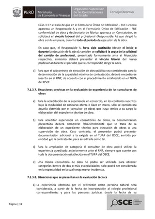 Página | 31
Caso 3: En el caso de que en el Formulario Único de Edificación - FUE Licencia
aparezca un Responsable A y en el Formulario Único de Edificación - FUE
conformidad de obra y declaratoria de fábrica aparezca un Constatador, se
solicitará el vínculo laboral del profesional (Responsable A) que dirigió la
obra con la empresa, durante todo el período de ejecución de la obra.
En caso que, el Responsable A, haya sido sustituido (desde el inicio o
durante la ejecución de la obra); también se solicitará la copia de la solicitud
del cambio de profesional, presentado formalmente ante el Municipio
respectivo, asimismo deberá presentar el vínculo laboral del nuevo
profesional durante el periodo que le correspondió dirigir la obra.
d) Para que el subcontrato de ejecución de obra pública sea considerado para la
determinación de la capacidad máxima de contratación, deberá encontrarse
inscrito en el RNP, de acuerdo con el procedimiento establecido en el TUPA
del OSCE.
7.1.3.7. Situaciones previstas en la evaluación de experiencia de los consultores de
obras
a) Para la acreditación de la experiencia en consorcio, en los contratos suscritos
bajo la modalidad de concurso oferta o llave en mano, sólo se considerará
aquella obtenida por el consultor de obras que haya tenido a su cargo la
elaboración del expediente técnico de obra.
b) Para acreditar experiencia en consultorías de obras, la documentación
presentada deberá demostrar fehacientemente que se trata de la
elaboración de un expediente técnico para ejecución de obras o una
supervisión de obra. Caso contrario, el proveedor podrá presentar
documentación adicional a la exigida en el TUPA del OSCE, emitida por
entidad y/o la contratante, para acreditarla como tal.
c) Para la ampliación de categoría el consultor de obra podrá utilizar la
experiencia acreditada anteriormente ante el RNP, siempre que cuente con
toda la documentación establecida en el TUPA del OSCE.
d) Una misma consultoría de obra no podrá ser utilizada para obtener
categorías dentro de dos o más especialidades; solo podrá ser considerada
en la especialidad en la cual tenga mayor incidencia.
7.1.3.8. Situaciones que se presentan en la evaluación técnica
a) La experiencia obtenida por el proveedor como persona natural será
considerada, a partir de la fecha de incorporación al colegio profesional
correspondiente; y para las personas jurídicas desde la fecha de su
 