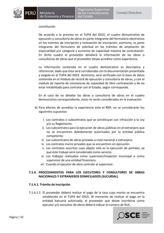 Página | 32
constitución.
De acuerdo a lo previsto en el TUPA del OSCE, el cuadro demostrativo de
ejecución y consultoría de obras es parte integrante del formulario electrónico
en los trámites de inscripción y renovación de inscripción; asimismo, es parte
integrante del formulario de solicitud en los trámites de ampliación de
especialidad y/o categoría y aumento de capacidad máxima de contratación.
En dicho cuadro el proveedor detallará la información de las obras o
consultorías de obras que el proveedor desee acreditar como experiencia.
La información contenida en el cuadro demostrativo es descriptiva y
referencial, dado que ésta será corroborada con la documentación presentada
y exigida en el TUPA del OSCE. Asimismo, será verificada con la base de datos
contenida en el módulo de récord de ejecución y consultoría de obras, y con el
módulo de reporte de constancias de capacidad de libre contratación y de no
estar inhabilitado para contratar con el Estado, según corresponda.
En el caso de no detallar las obras o consultoría de obras en el cuadro
demostrativo correspondiente, estas no serán consideradas en la evaluación.
b) Para efectos de acreditar la experiencia ante el RNP, no se considerarán los
siguientes supuestos:
i. Los contratos o subcontratos que se constituyan con infracción a la Ley
y/o su Reglamento.
ii. Los subcontratos para la ejecución de obras públicas en el extranjero que
no se encuentren debidamente autorizados por la entidad pública
competente.
iii. Los subcontratos de obras privadas a nivel nacional o extranjero.
iv. Los contratos marco privados que se encuentren en ejecución.
v. Los contratos suscritos cuyo objeto sólo es la ejecución de partidas, ya
que éste trabajo será considerado como servicio.
vi. Los trabajos realizados como supervisor/inspector municipal o como
supervisor de una entidad financiera.
vii. Cuando el ejecutor de obra contrate al supervisor.
7.1.4. PROCEDIMIENTOS PARA LOS EJECUTORES Y CONSULTORES DE OBRAS
NACIONALES Y EXTRANJEROS DOMICILIADOS (SUCURSAL)
7.1.4.1. Trámite de inscripción
7.1.4.1.1 El proveedor deberá realizar el pago de la tasa cuyo monto se encuentra
establecido en el TUPA del OSCE. Al momento de realizar el pago en la
entidad bancaria autorizada, el proveedor que desee inscribirse como
ejecutor y/o consultor de obras deberá indicar el número de RUC.
 