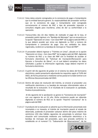 Página | 33
7.1.4.1.2 Estos datos estarán consignados en la constancia de pago o Comprobante
que la entidad bancaria genere. Es responsabilidad del proveedor verificar
que en la constancia de pago o Comprobante esté consignado
correctamente el número de RUC y tipo de proveedor (ejecutor o
consultor) elegido para inscribirse, antes de dar su conformidad a la
operación.
7.1.4.1.3 Transcurridos dos (2) días hábiles de realizado el pago de la tasa, el
proveedor podrá ingresar a la “Bandeja de Mensajes” que se encuentra en
la opción “Operación en Línea – Con clave RNP” de la página web del RNP, a
la que deberá acceder por única vez digitando su RUC y número de
Comprobante o constancia de pago. Una vez validados los datos
registrados, recibirá en su bandeja de mensajes la “Clave del RNP”.
7.1.4.1.4 El proveedor deberá ingresar a “Trámites en Línea”, ubicado en la opción
“Operación en Línea – Con clave RNP” de la página web del RNP, digitando
su número de RUC y su clave del RNP con la finalidad de acceder al
formulario electrónico de “Solicitud de Inscripción/Renovación para
Ejecutor o Consultor de Obras”, en el cual deberá completar los datos
solicitados y grabar la información registrada; luego deberá imprimir el
formulario electrónico.
7.1.4.1.5 A partir del día siguiente de grabar en el sistema los datos del formulario
electrónico, podrá presentarlo adjuntando los requisitos según el TUPA del
OSCE, de forma presencial o mediante correo postal en la Sede Central o en
las Oficinas Desconcentradas del OSCE.
7.1.4.1.6 Dentro del plazo de resolución del trámite, se enviará al proveedor una
notificación electrónica a su bandeja de mensajes informándole sobre el
resultado de la evaluación. Si el resultado de la evaluación es aprobado,
finaliza el procedimiento.
Al día siguiente de la aprobación se genera la “Constancia de inscripción”
con una vigencia de un (1) año. Dicha constancia puede ser obtenida
digitando el número de RUC en la opción “Imprimir Constancia” de la
página web del RNP.
7.1.4.1.7 Si producto de la evaluación se advierte que la información presentada está
incompleta o es inexacta, el trámite de inscripción pasará al estado de
observado, pudiendo el proveedor subsanar dentro del plazo máximo de
veinticinco (25) días hábiles siguientes de presentada la solicitud. Esta
situación será comunicada mediante una notificación electrónica a la
bandeja de mensajes del proveedor, para que proceda conforme lo
establecido en el numeral 7.3. “Subsanación de Observaciones”, de las
 