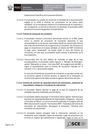 Página | 34
Disposiciones Específicas de la presente Directiva.
7.1.4.1.8 Si el proveedor no cumple con presentar la totalidad de la documentación
exigida en el TUPA o efectuar las correcciones en los plazos antes
señalados, no se considerará conforme el cumplimiento de los requisitos y,
por consiguiente, su trámite se declarará no aprobado. El proveedor podrá
presentar el recurso impugnativo correspondiente.
7.1.4.2. Trámite de renovación de inscripción
7.1.4.2.1. El proveedor nacional y extranjero domiciliado inscrito en el RNP, podrá
iniciar su trámite de renovación de inscripción abonando la tasa
correspondiente en los bancos autorizados, desde los sesenta (60) últimos
días antes del vencimiento de la vigencia de su inscripción. De efectuarse el
pago sin encontrarse en el plazo señalado, el sistema del RNP considerará
el pago como “duplicidad”, no siendo viable el inicio del trámite de
renovación; en este caso, el proveedor podrá solicitar la devolución de la
tasa respectiva.
7.1.4.2.2. Transcurridos dos (2) días hábiles de realizado el pago de la tasa
correspondiente, el proveedor podrá ingresar a “Bandeja de Mensajes”,
opción “Operación en Línea – Con clave RNP” de la página web del RNP, y
seguir el procedimiento para el trámite de inscripción indicado en el
numeral 7.1.4.1. del presente acápite.
En caso que el trámite de renovación de inscripción se apruebe cuando aún
se encuentre vigente el trámite anterior, la vigencia de la renovación se
iniciará al día siguiente de haber vencido la vigencia del primero de ellos.
7.1.4.3. Trámites de aumento de capacidad máxima de contratación, ampliación de
especialidad y categorías e inscripción de subcontrato:
7.1.4.3.1. El proveedor deberá efectuar el pago de la tasa en cualquiera de las
entidades bancarias habilitadas para tal efecto.
7.1.4.3.2. El proveedor deberá descargar el formulario oficial vigente “Solicitud para
Aumento de Capacidad/Ampliación de Especialidad y Categorías – Ejecutor
o Consultor de Obras”, el cual se encuentra publicado en la página web del
RNP seleccionando la opción “Formularios RNP”. Tratándose del trámite de
inscripción de subcontratos, descargará el formulario “Solicitud para
inscripción de subcontrato”.
7.1.4.3.3. El proveedor deberá consignar toda la información solicitada en los
formularios antes indicados, según corresponda. Luego los presentará con
la firma en original del representante o apoderado, según el caso, en la
 