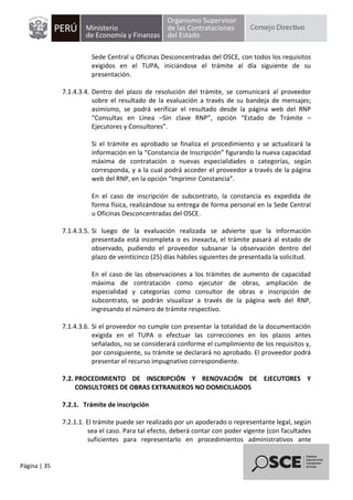 Página | 35
Sede Central u Oficinas Desconcentradas del OSCE, con todos los requisitos
exigidos en el TUPA, iniciándose el trámite al día siguiente de su
presentación.
7.1.4.3.4. Dentro del plazo de resolución del trámite, se comunicará al proveedor
sobre el resultado de la evaluación a través de su bandeja de mensajes;
asimismo, se podrá verificar el resultado desde la página web del RNP
“Consultas en Línea –Sin clave RNP”, opción “Estado de Trámite –
Ejecutores y Consultores”.
Si el trámite es aprobado se finaliza el procedimiento y se actualizará la
información en la “Constancia de Inscripción” figurando la nueva capacidad
máxima de contratación o nuevas especialidades o categorías, según
corresponda, y a la cual podrá acceder el proveedor a través de la página
web del RNP, en la opción “Imprimir Constancia”.
En el caso de inscripción de subcontrato, la constancia es expedida de
forma física, realizándose su entrega de forma personal en la Sede Central
u Oficinas Desconcentradas del OSCE.
7.1.4.3.5. Si luego de la evaluación realizada se advierte que la información
presentada está incompleta o es inexacta, el trámite pasará al estado de
observado, pudiendo el proveedor subsanar la observación dentro del
plazo de veinticinco (25) días hábiles siguientes de presentada la solicitud.
En el caso de las observaciones a los trámites de aumento de capacidad
máxima de contratación como ejecutor de obras, ampliación de
especialidad y categorías como consultor de obras e inscripción de
subcontrato, se podrán visualizar a través de la página web del RNP,
ingresando el número de trámite respectivo.
7.1.4.3.6. Si el proveedor no cumple con presentar la totalidad de la documentación
exigida en el TUPA o efectuar las correcciones en los plazos antes
señalados, no se considerará conforme el cumplimiento de los requisitos y,
por consiguiente, su trámite se declarará no aprobado. El proveedor podrá
presentar el recurso impugnativo correspondiente.
7.2. PROCEDIMIENTO DE INSCRIPCIÓN Y RENOVACIÓN DE EJECUTORES Y
CONSULTORES DE OBRAS EXTRANJEROS NO DOMICILIADOS
7.2.1. Trámite de inscripción
7.2.1.1. El trámite puede ser realizado por un apoderado o representante legal, según
sea el caso. Para tal efecto, deberá contar con poder vigente (con facultades
suficientes para representarlo en procedimientos administrativos ante
 
