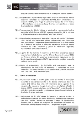 Página | 36
entidades públicas) debidamente inscrito en los Registros Públicos del Perú.
7.2.1.2. El apoderado o representante legal deberá efectuar el trámite de manera
presencial, acercándose a la Sede Central del OSCE, donde será atendido por
personal del RNP, quien luego de verificar la vigencia del poder dará su
conformidad para que se realice el pago de la tasa correspondiente en la caja
de la Sede Central del OSCE.
7.2.1.3. Transcurridos dos (2) días hábiles, el apoderado o representante legal se
acercará a la Sede Central del OSCE, para que personal del RNP le entregue
el “Código de extranjero no domiciliado” y la “Clave del RNP”.
7.2.1.4. El apoderado o representante legal deberá ingresar a la opción “Trámites en
Línea” ubicado en la página web del RNP “Operación en Línea – Con clave
RNP”, digitando su “Código de extranjero no domiciliado” y su clave del RNP
con la finalidad de acceder al formulario electrónico, en el cual deberá
completar los datos solicitados y grabar la información registrada;
imprimiendo el formulario electrónico.
7.2.1.5. A partir del día siguiente de registrado el formulario electrónico, deberá
presentarlo en la Sede Central o en las Oficinas Desconcentradas del OSCE,
con firma en original del apoderado o representante legal, junto con los
demás requisitos señalados en el TUPA; la presentación podrá ser personal o
mediante correo postal.
7.2.1.6. Luego, el procedimiento de inscripción será exactamente igual al
procedimiento de inscripción de ejecutores y consultores de obras
nacionales y extranjeros domiciliados (sucursal) establecido en los numerales
7.1.4.1.6 al 7.1.4.1.8 del presente acápite.
7.2.2. Trámite de renovación
7.2.2.1. El proveedor inscrito en el RNP podrá iniciar su trámite de renovación
abonando la tasa correspondiente en los bancos autorizados, desde los
sesenta (60) últimos días antes del vencimiento de la vigencia de su
inscripción. De efectuarse el pago sin encontrarse en el plazo señalado, el
sistema del RNP considerará el pago como “duplicidad”, no siendo viable el
inicio del trámite de renovación; en este caso, el proveedor podrá solicitar la
devolución de la tasa respectiva.
7.2.2.2. Transcurridos dos (2) días hábiles de realizado el pago de la tasa, el
proveedor podrá ingresar a la página web del RNP “Operación en Línea – Con
clave RNP”, opción “Bandeja de Mensajes” y seguir el procedimiento
indicado para el trámite de inscripción de proveedores extranjeros no
domiciliados establecido en el numeral 7.2.1 del presente acápite.
 