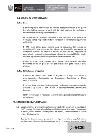 Página | 38
7.4. RECURSO DE RECONSIDERACIÓN
7.4.1. Plazos
El término para la interposición del recurso de reconsideración es de quince
(15) días hábiles contados a partir del día hábil siguiente de notificado el
resultado del trámite seguido ante el RNP.
La notificación se entiende efectuada el día del envío a la bandeja de
mensajes, siendo responsabilidad del proveedor el permanente seguimiento
del trámite.
El RNP tiene como plazo máximo para la resolución del recurso de
reconsideración interpuesto en los trámites de inscripción, renovación de
inscripción, aumento de capacidad máxima de contratación, ampliación de
especialidad y categorías e inscripción de subcontrato, treinta (30) días hábiles
contados a partir del día hábil siguiente de presentado el recurso.
Cuando el recurso de reconsideración no cuente con la firma del abogado o
recurrente tendrá un plazo de dos (02) días hábiles para subsanar dicha
omisión.
7.4.2. Formalidades y requisitos
El recurso de reconsideración debe ser dirigido ante el órgano que emitió el
acto resolutivo (Subdirección de Operaciones Registrales u Oficina
Desconcentrada).
El recurso de reconsideración debe cumplir con los requisitos previstos en los
artículos 113 y 211 de la Ley N° 27444, Ley del Procedimiento Administrativo
General.
Contra la resolución el recurso de reconsideración procede interponer recurso
de apelación.
VIII. DISPOSICIONES COMPLEMENTARIAS
8.1. Los documentos provenientes del extranjero deberán contar con la legalización
del Consulado Peruano, refrendado por el Ministerio de Relaciones Exteriores en
el Perú o, en su defecto, con la Apostilla de la Haya, correspondiente al país de
origen del documento.
Cuando la documentación presentada no figure en idioma español, dichas
legalizaciones y/o apostilla deben constar en el documento en idioma original,
 
