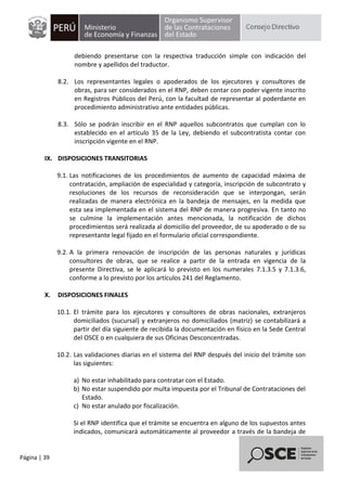 Página | 39
debiendo presentarse con la respectiva traducción simple con indicación del
nombre y apellidos del traductor.
8.2. Los representantes legales o apoderados de los ejecutores y consultores de
obras, para ser considerados en el RNP, deben contar con poder vigente inscrito
en Registros Públicos del Perú, con la facultad de representar al poderdante en
procedimiento administrativo ante entidades públicas.
8.3. Sólo se podrán inscribir en el RNP aquellos subcontratos que cumplan con lo
establecido en el artículo 35 de la Ley, debiendo el subcontratista contar con
inscripción vigente en el RNP.
IX. DISPOSICIONES TRANSITORIAS
9.1. Las notificaciones de los procedimientos de aumento de capacidad máxima de
contratación, ampliación de especialidad y categoría, inscripción de subcontrato y
resoluciones de los recursos de reconsideración que se interpongan, serán
realizadas de manera electrónica en la bandeja de mensajes, en la medida que
esta sea implementada en el sistema del RNP de manera progresiva. En tanto no
se culmine la implementación antes mencionada, la notificación de dichos
procedimientos será realizada al domicilio del proveedor, de su apoderado o de su
representante legal fijado en el formulario oficial correspondiente.
9.2. A la primera renovación de inscripción de las personas naturales y jurídicas
consultores de obras, que se realice a partir de la entrada en vigencia de la
presente Directiva, se le aplicará lo previsto en los numerales 7.1.3.5 y 7.1.3.6,
conforme a lo previsto por los artículos 241 del Reglamento.
X. DISPOSICIONES FINALES
10.1. El trámite para los ejecutores y consultores de obras nacionales, extranjeros
domiciliados (sucursal) y extranjeros no domiciliados (matriz) se contabilizará a
partir del día siguiente de recibida la documentación en físico en la Sede Central
del OSCE o en cualquiera de sus Oficinas Desconcentradas.
10.2. Las validaciones diarias en el sistema del RNP después del inicio del trámite son
las siguientes:
a) No estar inhabilitado para contratar con el Estado.
b) No estar suspendido por multa impuesta por el Tribunal de Contrataciones del
Estado.
c) No estar anulado por fiscalización.
Si el RNP identifica que el trámite se encuentra en alguno de los supuestos antes
indicados, comunicará automáticamente al proveedor a través de la bandeja de
 