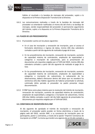 Página | 4
hábiles el resultado a la bandeja de mensajes del proveedor, sujeto a lo
dispuesto en la Primera Disposición Transitoria de la Directiva.
6.6.3. Las comunicaciones realizadas a través de la bandeja de mensajes del
proveedor se entenderán notificadas el mismo día del envío a la bandeja de
mensajes, siendo responsabilidad del proveedor el permanente seguimiento
del trámite, sujeto a lo dispuesto en la Primera Disposición Transitoria de la
Directiva.
6.3. PLAZOS DE LOS PROCEDIMIENTOS
6.3.1. El proveedor cuenta con los plazos siguientes:
 En el caso de inscripción y renovación de inscripción, para el acceso al
formulario electrónico e ingreso de datos, treinta (30) días calendario
contados a partir del día siguiente de realizado el pago de la tasa.
 En los procedimientos de inscripción, renovación de inscripción, aumento
de capacidad máxima de contratación, ampliación de especialidad y
categorías e inscripción de subcontrato, para la presentación de
documentos y/o requisitos exigidos por el TUPA del OSCE, treinta (30) días
calendario contados a partir del día siguiente de realizado el pago de la
tasa.
 En los procedimientos de inscripción, renovación de inscripción, aumento
de capacidad máxima de contratación, ampliación de especialidad y
categorías e inscripción de subcontrato; la subsanación de las
observaciones, deberá efectuarse dentro del plazo que no excederá los
veinticinco (25) días hábiles siguientes de haberse presentado la solicitud,
culminado dicho periodo el proveedor no podrá presentar mayor
documentación.
6.3.2. El RNP tiene como plazo máximo para la resolución del trámite de inscripción,
renovación de inscripción, aumento de capacidad máxima de contratación,
ampliación de especialidad y categorías e inscripción de subcontrato, treinta
(30) días hábiles contados a partir del día hábil siguiente de presentados los
documentos y/o requisitos exigidos por el TUPA del OSCE.
6.4. CONSTANCIA DE INSCRIPCIÓN EN EL RNP
Al día siguiente de aprobado el trámite de inscripción o renovación de
inscripción, el proveedor podrá acceder en forma electrónica a través de la
página web del OSCE, sección RNP, a su constancia de inscripción para ser
participante, postor y contratista, a través de la opción “Imprimir Constancia de
Inscripción en el RNP”, la misma que tendrá una vigencia de un (1) año contado a
 