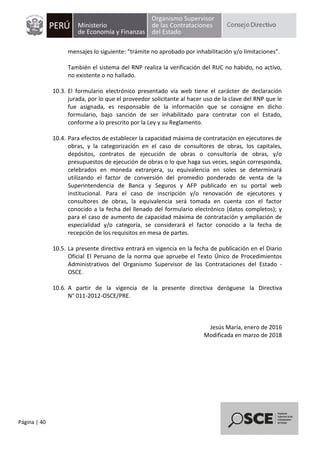 Página | 40
mensajes lo siguiente: “trámite no aprobado por inhabilitación y/o limitaciones”.
También el sistema del RNP realiza la verificación del RUC no habido, no activo,
no existente o no hallado.
10.3. El formulario electrónico presentado vía web tiene el carácter de declaración
jurada, por lo que el proveedor solicitante al hacer uso de la clave del RNP que le
fue asignada, es responsable de la información que se consigne en dicho
formulario, bajo sanción de ser inhabilitado para contratar con el Estado,
conforme a lo prescrito por la Ley y su Reglamento.
10.4. Para efectos de establecer la capacidad máxima de contratación en ejecutores de
obras, y la categorización en el caso de consultores de obras, los capitales,
depósitos, contratos de ejecución de obras o consultoría de obras, y/o
presupuestos de ejecución de obras o lo que haga sus veces, según corresponda,
celebrados en moneda extranjera, su equivalencia en soles se determinará
utilizando el factor de conversión del promedio ponderado de venta de la
Superintendencia de Banca y Seguros y AFP publicado en su portal web
institucional. Para el caso de inscripción y/o renovación de ejecutores y
consultores de obras, la equivalencia será tomada en cuenta con el factor
conocido a la fecha del llenado del formulario electrónico (datos completos); y
para el caso de aumento de capacidad máxima de contratación y ampliación de
especialidad y/o categoría, se considerará el factor conocido a la fecha de
recepción de los requisitos en mesa de partes.
10.5. La presente directiva entrará en vigencia en la fecha de publicación en el Diario
Oficial El Peruano de la norma que apruebe el Texto Único de Procedimientos
Administrativos del Organismo Supervisor de las Contrataciones del Estado -
OSCE.
10.6. A partir de la vigencia de la presente directiva deróguese la Directiva
N° 011-2012-OSCE/PRE.
Jesús María, enero de 2016
Modificada en marzo de 2018
 