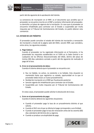 Página | 5
partir del día siguiente de la aprobación del trámite.
La constancia de inscripción en el RNP, es el documento que acredita que el
proveedor se encuentra inscrito en el RNP y contiene información del proveedor,
su domicilio y el plazo de vigencia de la inscripción. En caso que el proveedor se
encuentre inhabilitado para contratar con el Estado o suspendido por multa
impuesta por el Tribunal de Contrataciones del Estado, no podrá obtener esta
constancia.
6.5. ESTADO DE LOS TRÁMITES
El proveedor puede consultar el estado del trámite de inscripción o renovación
de inscripción a través de la página web del OSCE, sección RNP, que considera,
entre otros, los siguientes estados:
a. Pago Caduco:
Cuando el proveedor no ha registrado información en el formulario, ni ha
presentado los requisitos establecidos en el TUPA en la Sede Central o en
cualquiera de las Oficinas Desconcentradas del OSCE, dentro del plazo de
treinta (30) días calendario contado a partir del día siguiente de realizado el
pago de la tasa.
b. Error en el procesamiento de datos:
Cuando el sistema detecta que el proveedor se encuentra con:
 Ruc no habido, no activo, no existente o no hallado. Esta situación se
mantendrá hasta que regularice su estado, oportunidad en la que el
proveedor debe iniciar un nuevo procedimiento.
 Nulidad de inscripción en el RNP por fiscalización posterior.
 Sanción vigente de inhabilitación para contratar con el Estado.
 Suspendido por multa impuesta por el Tribunal de Contrataciones del
Estado.
En estos casos, el proveedor puede solicitar la devolución de la tasa.
c. Error en el procesamiento de pago:
Cuando el sistema detecta las siguientes situaciones:
 Cuando el proveedor paga la tasa de un procedimiento distinto al que
solicita.
 Cuando el RUC con el que se efectuó el pago corresponde a una Entidad.
 Cuando el proveedor paga la tasa de renovación antes de los sesenta (60)
días calendario del término de su vigencia.
 Cuando se produce una duplicidad de pago.
 