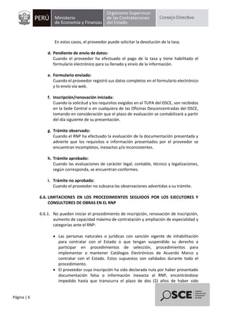 Página | 6
En estos casos, el proveedor puede solicitar la devolución de la tasa.
d. Pendiente de envío de datos:
Cuando el proveedor ha efectuado el pago de la tasa y tiene habilitado el
formulario electrónico para su llenado y envío de la información.
e. Formulario enviado:
Cuando el proveedor registró sus datos completos en el formulario electrónico
y lo envío vía web.
f. Inscripción/renovación iniciada:
Cuando la solicitud y los requisitos exigidos en el TUPA del OSCE, son recibidos
en la Sede Central o en cualquiera de las Oficinas Desconcentradas del OSCE,
tomando en consideración que el plazo de evaluación se contabilizará a partir
del día siguiente de su presentación.
g. Trámite observado:
Cuando el RNP ha efectuado la evaluación de la documentación presentada y
advierte que los requisitos e información presentados por el proveedor se
encuentran incompletos, inexactos y/o inconsistentes.
h. Trámite aprobado:
Cuando las evaluaciones de carácter legal, contable, técnico y legalizaciones,
según corresponda, se encuentran conformes.
i. Trámite no aprobado:
Cuando el proveedor no subsana las observaciones advertidas a su trámite.
6.6. LIMITACIONES EN LOS PROCEDIMIENTOS SEGUIDOS POR LOS EJECUTORES Y
CONSULTORES DE OBRAS EN EL RNP
6.6.1. No pueden iniciar el procedimiento de inscripción, renovación de inscripción,
aumento de capacidad máxima de contratación y ampliación de especialidad y
categorías ante el RNP:
 Las personas naturales o jurídicas con sanción vigente de inhabilitación
para contratar con el Estado o que tengan suspendido su derecho a
participar en procedimientos de selección, procedimientos para
implementar o mantener Catálogos Electrónicos de Acuerdo Marco y
contratar con el Estado. Estos supuestos son validados durante todo el
procedimiento.
 El proveedor cuya inscripción ha sido declarada nula por haber presentado
documentación falsa o información inexacta al RNP, encontrándose
impedido hasta que transcurra el plazo de dos (2) años de haber sido
 