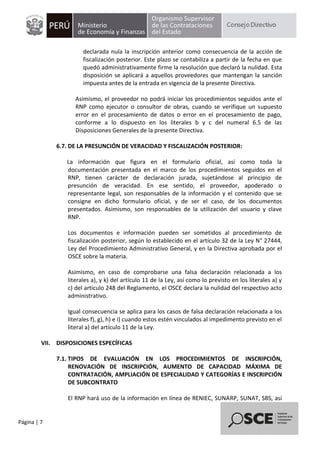 Página | 7
declarada nula la inscripción anterior como consecuencia de la acción de
fiscalización posterior. Este plazo se contabiliza a partir de la fecha en que
quedó administrativamente firme la resolución que declaró la nulidad. Esta
disposición se aplicará a aquellos proveedores que mantengan la sanción
impuesta antes de la entrada en vigencia de la presente Directiva.
Asimismo, el proveedor no podrá iniciar los procedimientos seguidos ante el
RNP como ejecutor o consultor de obras, cuando se verifique un supuesto
error en el procesamiento de datos o error en el procesamiento de pago,
conforme a lo dispuesto en los literales b y c del numeral 6.5 de las
Disposiciones Generales de la presente Directiva.
6.7. DE LA PRESUNCIÓN DE VERACIDAD Y FISCALIZACIÓN POSTERIOR:
La información que figura en el formulario oficial, así como toda la
documentación presentada en el marco de los procedimientos seguidos en el
RNP, tienen carácter de declaración jurada, sujetándose al principio de
presunción de veracidad. En ese sentido, el proveedor, apoderado o
representante legal, son responsables de la información y el contenido que se
consigne en dicho formulario oficial, y de ser el caso, de los documentos
presentados. Asimismo, son responsables de la utilización del usuario y clave
RNP.
Los documentos e información pueden ser sometidos al procedimiento de
fiscalización posterior, según lo establecido en el artículo 32 de la Ley N° 27444,
Ley del Procedimiento Administrativo General, y en la Directiva aprobada por el
OSCE sobre la materia.
Asimismo, en caso de comprobarse una falsa declaración relacionada a los
literales a), y k) del artículo 11 de la Ley, así como lo previsto en los literales a) y
c) del artículo 248 del Reglamento, el OSCE declara la nulidad del respectivo acto
administrativo.
Igual consecuencia se aplica para los casos de falsa declaración relacionada a los
literales f), g), h) e i) cuando estos estén vinculados al impedimento previsto en el
literal a) del artículo 11 de la Ley.
VII. DISPOSICIONES ESPECÍFICAS
7.1. TIPOS DE EVALUACIÓN EN LOS PROCEDIMIENTOS DE INSCRIPCIÓN,
RENOVACIÓN DE INSCRIPCIÓN, AUMENTO DE CAPACIDAD MÁXIMA DE
CONTRATACIÓN, AMPLIACIÓN DE ESPECIALIDAD Y CATEGORÍAS E INSCRIPCIÓN
DE SUBCONTRATO
El RNP hará uso de la información en línea de RENIEC, SUNARP, SUNAT, SBS, así
 