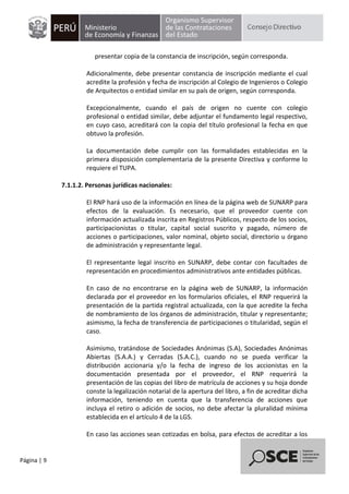 Página | 9
presentar copia de la constancia de inscripción, según corresponda.
Adicionalmente, debe presentar constancia de inscripción mediante el cual
acredite la profesión y fecha de inscripción al Colegio de Ingenieros o Colegio
de Arquitectos o entidad similar en su país de origen, según corresponda.
Excepcionalmente, cuando el país de origen no cuente con colegio
profesional o entidad similar, debe adjuntar el fundamento legal respectivo,
en cuyo caso, acreditará con la copia del título profesional la fecha en que
obtuvo la profesión.
La documentación debe cumplir con las formalidades establecidas en la
primera disposición complementaria de la presente Directiva y conforme lo
requiere el TUPA.
7.1.1.2. Personas jurídicas nacionales:
El RNP hará uso de la información en línea de la página web de SUNARP para
efectos de la evaluación. Es necesario, que el proveedor cuente con
información actualizada inscrita en Registros Públicos, respecto de los socios,
participacionistas o titular, capital social suscrito y pagado, número de
acciones o participaciones, valor nominal, objeto social, directorio u órgano
de administración y representante legal.
El representante legal inscrito en SUNARP, debe contar con facultades de
representación en procedimientos administrativos ante entidades públicas.
En caso de no encontrarse en la página web de SUNARP, la información
declarada por el proveedor en los formularios oficiales, el RNP requerirá la
presentación de la partida registral actualizada, con la que acredite la fecha
de nombramiento de los órganos de administración, titular y representante;
asimismo, la fecha de transferencia de participaciones o titularidad, según el
caso.
Asimismo, tratándose de Sociedades Anónimas (S.A), Sociedades Anónimas
Abiertas (S.A.A.) y Cerradas (S.A.C.), cuando no se pueda verificar la
distribución accionaria y/o la fecha de ingreso de los accionistas en la
documentación presentada por el proveedor, el RNP requerirá la
presentación de las copias del libro de matrícula de acciones y su hoja donde
conste la legalización notarial de la apertura del libro, a fin de acreditar dicha
información, teniendo en cuenta que la transferencia de acciones que
incluya el retiro o adición de socios, no debe afectar la pluralidad mínima
establecida en el artículo 4 de la LGS.
En caso las acciones sean cotizadas en bolsa, para efectos de acreditar a los
 