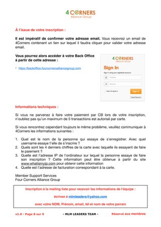! 
À l’issue de votre inscription : 
Il est impératif de confirmer votre adresse email. Vous recevrez un email de 
4Corners contenant un lien sur lequel il faudra cliquer pour valider votre adresse 
email. 
Vous pourrez alors accéder à votre Back Office 
à partir de cette adresse : 
- https://backoffice.fourcornersalliancegroup.com 
Informations techniques : 
Si vous ne parvenez à faire votre paiement par CB lors de votre inscription, 
n’oubliez pas qu’un maximum de 5 transactions est autorisé par carte. 
Si vous rencontrez cependant toujours le même problème, veuillez communiquer à 
4Corners les informations suivantes : 
1. Quel est le nom de la personne qui essaye de s’enregistrer. Avec quel 
username essaye t’elle de s’inscrire ? 
2. Quels sont les 4 derniers chiffres de la carte avec laquelle ils essayent de faire 
le paiement ? 
3. Quelle est l’adresse IP de l’ordinateur sur lequel la personne essaye de faire 
son inscription ? Cette information peut être obtenue à partir du site 
www.whatismyip.com pour obtenir cette information 
4. Quelle est l’adresse de facturation correspondant à la carte. 
Member Support Services 
Four Corners Alliance Group 
Inscription à la mailing liste pour recevoir les informations de l’équipe : 
écrivez à mlmleaders@yahoo.com 
avec votre NOM, Prénom, email, tél et nom de votre parrain 
v1.0 - Page !8 sur 9!- MLM LEADERS TEAM - Réservé aux membres 
