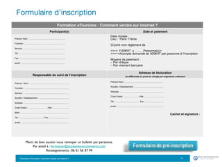 Formation eTourisme : Comment vendre sur Internet ?!
Formulaire d’inscription
11
Formation eTourisme : Comment vendre sur internet ?
Participant(s) Date et paiement
Prénom Nom : ............................................................
Fonction : ...................................................................
Service : .....................................................................
Tél : ............................................................................
Fax : ...........................................................................
email : ........................................................................
Date choisie :
Lieu : Paris 17ème
Ci-joint mon règlement de
 1150€HT x ……. Personne(s)=
Acompte demandé de 500€HT par personne à l’inscription
Moyens de paiement :
– Par chèque
– Par virement bancaire
Responsable du suivi de l’inscription
Adresse de facturation
(si différente) ou prise en charge par organisme collecteur
Prénom Nom : .................................................................
Fonction : ...................................................................…...
Service : ..................................................................... …..
Société / Etablissement : ..................................................
Adresse : ..........................................................................
Code Postal : ............................... Ville : ..........................
BRN : ................................................................................
Tél : ........................................ Fax : ................................
email : ..............................................................................
Prénom Nom :................................................................
Société / Etablissement : ...............................................
Adresse : ........................................................................
Code Postal : ........................ Ville : ...............................
Tél : ........................................ Fax : ..............................
email : .............................................................................
Cachet et signature :
Merci de bien vouloir nous renvoyer un bulletin par personne.
Par email à : formation@academie-ecommerce.com
Renseignements : 06 51 56 37 94
 