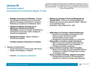 Jérôme M. 
Consultant expert  
e-business et e-commerce depuis 15 ans
•  Formation :!
–  Mastère en e-business à l’Ecole de Management de
Grenoble (ESC) – Thèse sur le marketing relationnel.!
–  Maitrise de commerce International à l’ISCID – Mémoire
sur la publicité en ligne!
–  Graduation - Block High School - USA!
•  Langues d’intervention : Français, Anglais, !
•  Parcours professionnel :!
–  EMEA Head of e-Commerce, Ubisoft Entertainment!
•  Déﬁnition de la stratégie, développement, KPI,
Gestion de sites marchands en ligne
(fonctionnalités, process, outils)!
•  Management d’équipes dédiées au e-commerce!
–  Responsable e-commerce, Corsair International!
•  Mise en œuvre des activités fonctionnelles des
sites web (développement CA, Fidélisation ..)!
•  Pilotage de l’activité e-marketing!
–  Senior consultant e-business, Atos IT Consulting!
•  Missions de cadrage de projets Web B2B et B2C et
d’assistance à maitrise d’ouvrage dans le secteur
du Transport aérien !
–  Senior consultant e-business, Capgemini Consulting!
•  Pilotage global de projets de dématérialisation,
Assistance à maitrise d’ouvrage projet eBusiness!
•  Domaines d’intervention et d’expertise : !
–  Stratégie e-Commerce et e-Marketing - Cadrage
des stratégies de distribution sur le canal web,
déﬁnition et pilotage orienté ROI d’un budget e-
Marketing de conquête et de ﬁdélisation client
–  Assistance à Maitrise d’Ouvrage pour le
déploiement international de solution
informatique, mission de cadrage, modélisation et
optimisation de processus métier, stratégie de
conduite de changement, !
–  Management d’équipe – gestion d’équipe e-
Commerce/consultant. !
–  Formateur domaine e-Commerce  e-Tourisme!
•  Secteurs d’intervention :principales :!
–  Corsair International, Thomas Cook, DHL France !
–  Solution technologique : Amadeus!
–  Interview : Journaldunet.com et DGTV.fr!
Jerome M. est diplômé de l’EM Grenoble et travaille dans le web depuis 14 ans. Il a
déﬁni et mis en œuvre des stratégies internet pour les plus grandes marques (Corsair
International, Ubisoft, …) en agence web en tant que consultant e-commerce, puis en
tant que Responsable Web.
Formation eTourisme : Comment vendre sur Internet ?!
 
