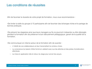 Formation eTourisme : Comment vendre sur Internet ?!
Aﬁn de favoriser la réussite de votre projet de formation, nous vous recommandons :
• De limiter la taille du groupe à 15 participants aﬁn de favoriser des échanges riches et le partage de
bonnes pratiques.
• De prévenir les stagiaires ainsi que leurs managers qu’ils ne pourront s’absenter ou être dérangés
pendant la formation aﬁn de préserver le bon déroulement pédagogique, garant de la qualité de la
formation.
• De communiquer en interne autour de la formation aﬁn de susciter :
-  L’intérêt de vos collaborateurs en leur transmettant le contenu choisi.
-  La conscience du besoin d’être formé en validant avec eux les attentes et des pistes d’amélioration
attendues.
-  La mise en application dès le retour du stage pour ancrer les acquis.
Les conditions de réussites
17
 