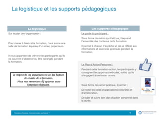 Formation eTourisme : Comment vendre sur Internet ?!
La logistique et les supports pédagogiques
18
La logistique Les supports pédagogique
Le guide du participant : 
Sous forme de mémo synthétique, il reprend
l’ensemble des contenus de la formation
Il permet à chacun d’exploiter et de se référer aux
informations et exercices pratiqués pendant la
formation. 


Le Plan d’Action Personnel :
Pendant cette formation-action, les participants y
consignent les apports (méthodes, outils) qu’ils
s’engagent à mettre en œuvre.

Sous forme de carnet pratique, il permet : 
De noter les idées d’applications concrètes et
d’amélioration,
De bâtir et suivre son plan d’action personnel dans
la durée.
Sur le plan de l’organisation :

Pour mener à bien cette formation, nous avons une
salle de formation équipée d’un video projecteurs. 

Il vous appartient de prévenir les participants qu’ils
ne pourront s’absenter ou être dérangés pendant
la formation.
Le respect de ces dispositions est un des facteurs
de réussite de la formation.
Nous vous remercions d’y apporter toute
l’attention nécessaire.
 