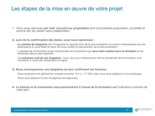 Formation eTourisme : Comment vendre sur Internet ?!
1.  Vous nous retournez par mail l’accord sur proposition joint à la présente proposition, complété et
scanné aﬁn de valider notre collaboration.
2.  Lors de la conﬁrmation des dates, vous nous reprécisez : 
Le nombre de stagiaires aﬁn d’organiser la reproduction de la documentation en autant d’exemplaires que de
participants si vous faites le choix de nous conﬁer la reproduction de la documentation ; 
L’adresse de la formation et les coordonnées de la personne qui sera notre contact pour la réception et les
éventuels retours des matériels 
Les adresses mail de vos stagiaires : nous les nous inviterons par mail au lendemain de la formation, à se
connecter à notre site d’évaluation en ligne. 
3.  Nous convoquerons vos stagiaires en leur conﬁrmant les horaires. 
Nous proposons en général les horaires suivants : 9 h +/- 17 h30, mais nous nous adaptons à vos pratiques.
Nous vous laissons le soin d’organiser les déjeuners.
4.  La facture et la convention vous parviendront à l’issue de la formation sauf indication contraire de
votre part.
Les étapes de la mise en œuvre de votre projet
19
 