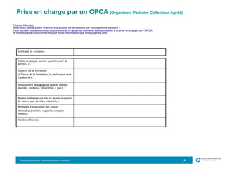 Formation eTourisme : Comment vendre sur Internet ?! 20
Cher(e) Client(e),
Avez-vous pensé à faire financer vos actions de formations par un organisme paritaire ?
Pour faciliter vos démarches, vous trouverez ci-après les éléments indispensables à la prise en charge par l’OPCA.
N’hésitez pas à nous contacter pour toute information que vous jugeriez utile.
Public (employé, ouvrier qualifié, chef de
service…) :
Objectif de la formation
(à l’issue de la formation, le participant sera
capable de) :
Déroulement pédagogique (grands thèmes
abordés, contenus, répartition / jour) :
Moyens pédagogiques mis en œuvre (supports
de cours, jeux de rôle, matériel…) :
Méthodes d’évaluation des acquis
(tests d’acquisition, rapports, comptes
rendus) :
Nombre d’heures :
Intitulé la mission
Prise en charge par un OPCA (Organisme Paritaire Collecteur Agréé) 

 