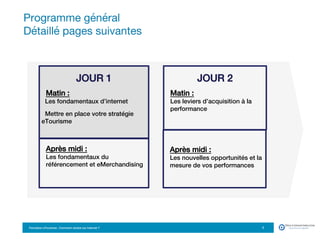 Formation eTourisme : Comment vendre sur Internet ?!
Programme général 
Détaillé pages suivantes
3
!
JOUR 1!
Matin : !
Les fondamentaux d’internet !
!
Mettre en place votre stratégie
eTourisme!
!
JOUR 2!
Matin : !
Les leviers d’acquisition à la
performance!
!
!
Après midi :!
Les nouvelles opportunités et la
mesure de vos performances!
!
Après midi :!
Les fondamentaux du
référencement et eMerchandising!
 