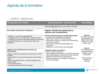 Formation eTourisme : Comment vendre sur Internet ?!
•  JOUR 2 : Après-midi
Agenda de la formation
7
Vos besoins en formation
 Notre proposition de form’action
 Cas pratique
Réveil pédagogique de ce qui a été vu la veille
De nouvelles opportunités à développer 
 Objectif : Identiﬁer des opportunités et
optimiser ses investissements
Prendre connaissance des nouvelles opportunités
•  Le mobile dans la stratégie e-Commerce
•  Déterminer la notion de e-merchandising
•  Découverte du parcours d’achat et des moments clés
de l’achat sur internet
•  Découverte des outils de géolocalisation des
internautes
•  Intégration du social media et ses avantages
Comment mesurer nos actions :
•  Déﬁnir un plan de promotion
•  Savoir optimiser la conversion du tunnel de réservation
•  Savoir personnaliser et rassurer pour mieux convertir
•  Déﬁnition des KPIs pour les reporting web
•  Prise de conscience de l’analyse de rentabilité et
mesure des résultats



Exercice :
L’animateur demande
aux participants de
détecter les bonnes
pratiques sur le site
de leur choix

Exercice :
L’animateur propose
aux participants de
préparer un plan
d’animation.
Mise en place et
déﬁnition de
reporting. 

- Mobilité, m-commerce et géomarketing 
- L’expérience client : comment être « Customer centric » 
- L’intégration du social et ses bénéﬁces (Créer et optimiser
une page Facebook et un compte Twitter, Gérer sa e-
réputation)
Optimiser ses investissements et mesurer les
performances
- Déﬁnir un plan de promotion pour maximiser son chiﬀre
d'aﬀaires 
- Optimisation du tunnel de transformation et les landing
pages 
- Mesurer les performances : la mesure d'audience, les
ventes et CRM 
- Les outils de tracking 
- Une optimisation permanente du budget 
 