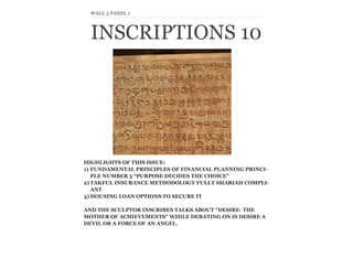 INSCRIPTIONS 10
WALL 3 PANEL 1
HIGHLIGHTS OF THIS ISSUE:
1) FUNDAMENTAL PRINCIPLES OF FINANCIAL PLANNING PRINCI-
PLE NUMBER 5 “PURPOSE DECIDES THE CHOICE”
2) TAKFUL INSURANCE METHODOLOGY FULLY SHARIAH COMPLI-
ANT
3) HOUSING LOAN OPTIONS TO SECURE IT
AND THE SCULPTOR INSCRIBES TALKS ABOUT “DESIRE- THE
MOTHER OF ACHIEVEMENTS” WHILE DEBATING ON IS DESIRE A
DEVIL OR A FORCE OF AN ANGEL.
 