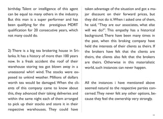 birthday. Talent or intelligence of this agent
can be equal to many others in the industry.
But this man is a super performer and has
been qualifying for the prestigious MDRT
qualiﬁcation for 20 consecutive years, which
not many could do.
2) There is a big tea brokering house in Sri-
lanka. It has a history of more than 100 years
now. In a freak accident the roof of their
warehouse storing tea got blown away in a
unseasonal whirl wind. The stocks were ex-
posed to unkind weather. Millions of dollars
worth tea would be damaged. When the cli-
ents of this company came to know about
this, they advanced their taking deliveries and
within the same night each of them arranged
to pick up their stocks and store it in their
respective warehouses. They could have
taken advantage of the situation and got a ma-
jor discount on their forward prices, but
they did not do it.When i asked one of them,
he said, “They are our associates, what else
will we do?”. This empathy has a historical
background. There have been many times in
the past, when this broking company have
held the interests of their clients as theirs. If
the brokers have felt that the clients are
theirs, the clients also felt that the brokers
are theirs. Otherwise in this materialistic
world, such instances can never happen.
All the instances i have mentioned above
seemed natural to the respective parties con-
cerned.They never felt any other options, be-
cause they feel the ownership very strongly.
10
 