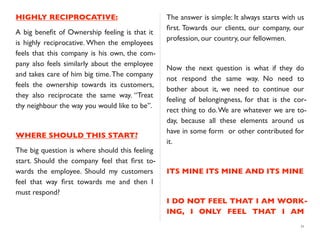 HIGHLY RECIPROCATIVE:
A big beneﬁt of Ownership feeling is that it
is highly reciprocative. When the employees
feels that this company is his own, the com-
pany also feels similarly about the employee
and takes care of him big time.The company
feels the ownership towards its customers,
they also reciprocate the same way. “Treat
thy neighbour the way you would like to be”.
WHERE SHOULD THIS START?
The big question is where should this feeling
start. Should the company feel that ﬁrst to-
wards the employee. Should my customers
feel that way ﬁrst towards me and then I
must respond?
The answer is simple: It always starts with us
ﬁrst. Towards our clients, our company, our
profession, our country, our fellowmen.
Now the next question is what if they do
not respond the same way. No need to
bother about it, we need to continue our
feeling of belongingness, for that is the cor-
rect thing to do.We are whatever we are to-
day, because all these elements around us
have in some form or other contributed for
it.
ITS MINE ITS MINE AND ITS MINE
I DO NOT FEEL THAT I AM WORK-
ING, I ONLY FEEL THAT I AM
11
 