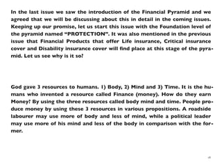 In the last issue we saw the introduction of the Financial Pyramid and we
agreed that we will be discussing about this in detail in the coming issues.
Keeping up our promise, let us start this issue with the Foundation level of
the pyramid named “PROTECTION”. It was also mentioned in the previous
issue that Financial Products that offer Life insurance, Critical insurance
cover and Disability insurance cover will ﬁnd place at this stage of the pyra-
mid. Let us see why is it so?
God gave 3 resources to humans. 1) Body, 2) Mind and 3) Time. It is the hu-
mans who invented a resource called Finance (money). How do they earn
Money? By using the three resources called body mind and time. People pro-
duce money by using these 3 resources in various propositions. A roadside
labourer may use more of body and less of mind, while a political leader
may use more of his mind and less of the body in comparison with the for-
mer.
18
 