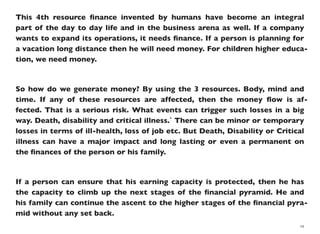 This 4th resource ﬁnance invented by humans have become an integral
part of the day to day life and in the business arena as well. If a company
wants to expand its operations, it needs ﬁnance. If a person is planning for
a vacation long distance then he will need money. For children higher educa-
tion, we need money.
So how do we generate money? By using the 3 resources. Body, mind and
time. If any of these resources are affected, then the money ﬂow is af-
fected. That is a serious risk. What events can trigger such losses in a big
way. Death, disability and critical illness.` There can be minor or temporary
losses in terms of ill-health, loss of job etc. But Death, Disability or Critical
illness can have a major impact and long lasting or even a permanent on
the ﬁnances of the person or his family.
If a person can ensure that his earning capacity is protected, then he has
the capacity to climb up the next stages of the ﬁnancial pyramid. He and
his family can continue the ascent to the higher stages of the ﬁnancial pyra-
mid without any set back.
19
 