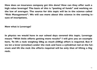 How does an insurance company get this done? How can they offer such a
high value leverage? The basis of this is “pooling of funds” and working on
the law of averages. The source for this topic will be in the science called
“Risk Management”. We will see more about this science in the coming is-
sues of inscriptions.
Now what is Leverage?
In physics we would have in our school days covered this topic. Leverage
means “With little efforts getting more results” I will give you an example
here. To lift a rock weighing 50kg as much (50Kg) effort is required. But if
we let a lever (crowbar) under the rock and have a cylindrical rod at the ful-
crum and lift the rock the efforts required will be only that of lifting a 5kg
rock.
24
 