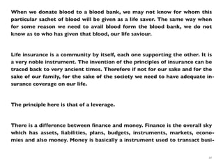 When we donate blood to a blood bank, we may not know for whom this
particular sachet of blood will be given as a life saver. The same way when
for some reason we need to avail blood form the blood bank, we do not
know as to who has given that blood, our life saviour.
Life insurance is a community by itself, each one supporting the other. It is
a very noble instrument. The invention of the principles of insurance can be
traced back to very ancient times. Therefore if not for our sake and for the
sake of our family, for the sake of the society we need to have adequate in-
surance coverage on our life.
The principle here is that of a leverage.
There is a difference between ﬁnance and money. Finance is the overall sky
which has assets, liabilities, plans, budgets, instruments, markets, econo-
mies and also money. Money is basically a instrument used to transact busi-
27
 