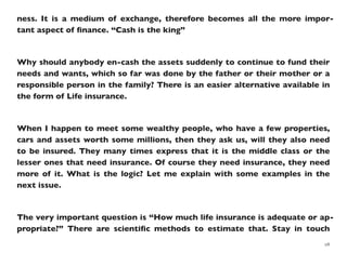 ness. It is a medium of exchange, therefore becomes all the more impor-
tant aspect of ﬁnance. “Cash is the king”
Why should anybody en-cash the assets suddenly to continue to fund their
needs and wants, which so far was done by the father or their mother or a
responsible person in the family? There is an easier alternative available in
the form of Life insurance.
When I happen to meet some wealthy people, who have a few properties,
cars and assets worth some millions, then they ask us, will they also need
to be insured. They many times express that it is the middle class or the
lesser ones that need insurance. Of course they need insurance, they need
more of it. What is the logic? Let me explain with some examples in the
next issue.
The very important question is “How much life insurance is adequate or ap-
propriate?” There are scientiﬁc methods to estimate that. Stay in touch
28
 