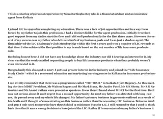 This is a sharing of personal experience by Sukanta Singha Roy who is a financial advisor and an insurance
agent from Kolkata
I joined LIC in 1999 after completing my education. There was a lack of job opportunities and in a way I was
forced by my father to join this profession. I had a distinct dislike for the agent profession. Initially I received
good support from my dad to start the firm and I did well professionally for the first three years. However the se-
cret of my success was my father who delivered 90% of my business goals and I was just a shadow agent. The
firm achieved the LIC Chairman’s Club Membership within the first 3 years and won a number of LIC rewards at
that time. I also achieved the first position in my branch based on the net number of life insurance products
sold.
But being honest here, I did not have any knowledge about the industry nor did I develop an interest for it. My
view was that the work entailed requesting people to buy life insurance products when they probably weren’t
even interested in it.
But gradually this changed in 2007. I got took greater interest in the industry and joined the “ Life Insurance
Study Circle “ which is a renowned education and marketing learning centre in Kolkata for insurance profession-
als.
I can vividly remember that there was a programme called “TOT TOUR “ in Kolkata Hyatt Regency. An this meet-
ing the then MDRT President, Mr Walton Rogers and Mr Mark Hana, Mr Jaydev Patel, Mr R K Shetty, Mr R K Sa-
tosakar and Mr Anand Jathan were present as speakers. Itwas there I heard about MDRT for the first time. But I
was not serious about it and I regret it as a missed opportunity. In 2008 my father was detected with lung can-
cer. He passed away and my whole life changed. My father’s primary business in garments suffered as a result of
his death and I thought of concentrating on this business rather than the secondary LIC business. Between 2008
and 2011 I only used to meet the bare threshold of 12 minimum lives for LIC. I still remember that I used to think
back then that it was a wrong decision to have joined the LIC. Rather if I concentrated on my father’s business it
32
 