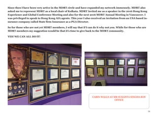 Since then I have been very active in the MDRT circle and have expanded my network immensely. MDRT also
asked me to represent MDRT as a local chair of Kolkata. MDRT invited me as a speaker in the 2016 Hong Kong
Experience and Global Conference Meeting and also for the next 2016 MDRT Annual Meeting in Vancouver. I
was privileged to speak to Hong Kong AIA agents. This year I also received an invitation from an USA based in-
surance company called State firm Insurance as a PGA Director.
So for those who are not yet MDRT members, I will say that if I can do it why not you. While for those who are
MDRT members my suggestion would be that it’s time to give back to the MDRT community.
YES! WE CAN ALL DO IT!
34
CABIN WALLS AT MR SUKANTA SINGHA ROY
OFFICE
 